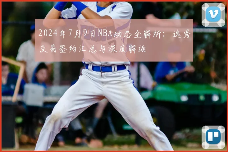 2024年7月9日NBA动态全解析:选秀交易签约汇总与深度解读
