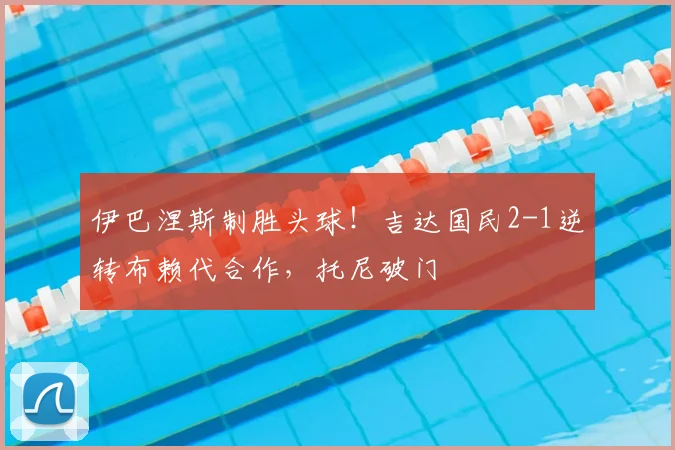 伊巴涅斯制胜头球！吉达国民2-1逆转布赖代合作，托尼破门