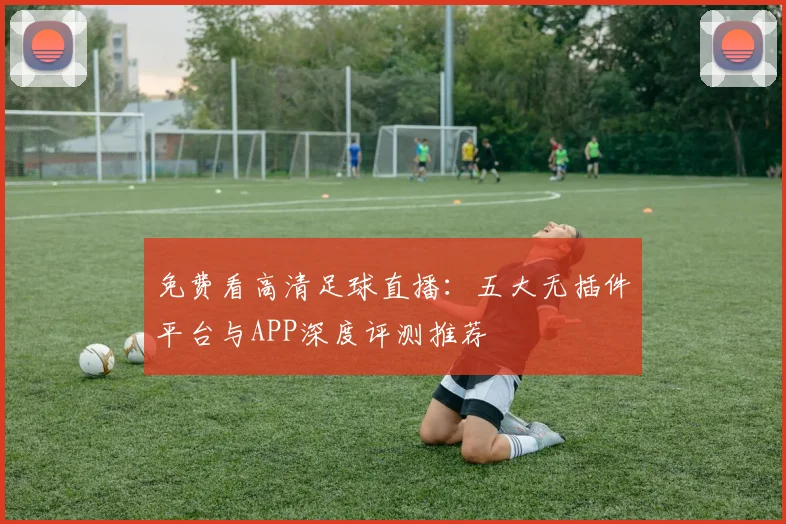 免费看高清足球直播：五大无插件平台与APP深度评测推荐