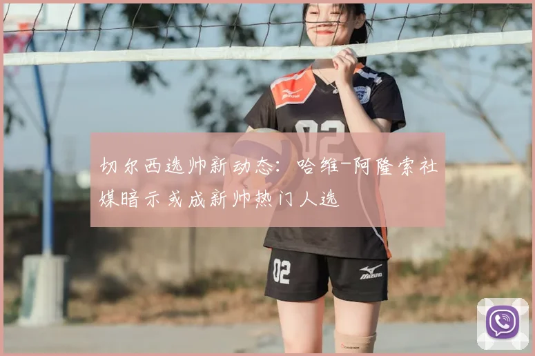 切尔西选帅新动态:哈维-阿隆索社媒暗示或成新帅热门人选