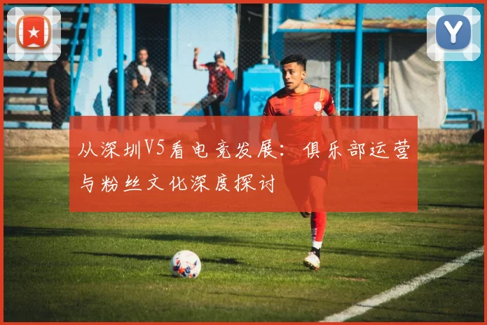 从深圳V5看电竞发展：俱乐部运营与粉丝文化深度探讨