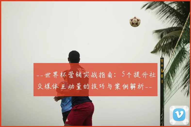 __世界杯营销实战指南：5个提升社交媒体互动量的技巧与案例解析__