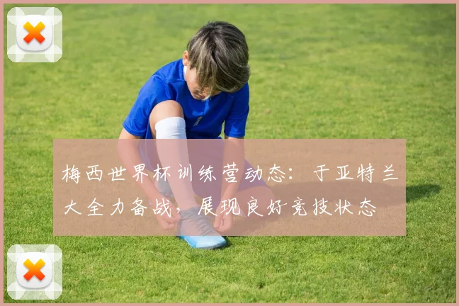 梅西世界杯训练营动态：于亚特兰大全力备战，展现良好竞技状态
