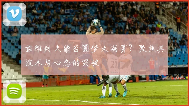 兹维列夫能否圆梦大满贯？聚焦其技术与心态的突破