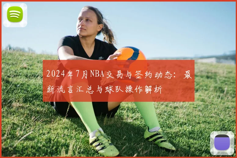 2024年7月NBA交易与签约动态:最新流言汇总与球队操作解析