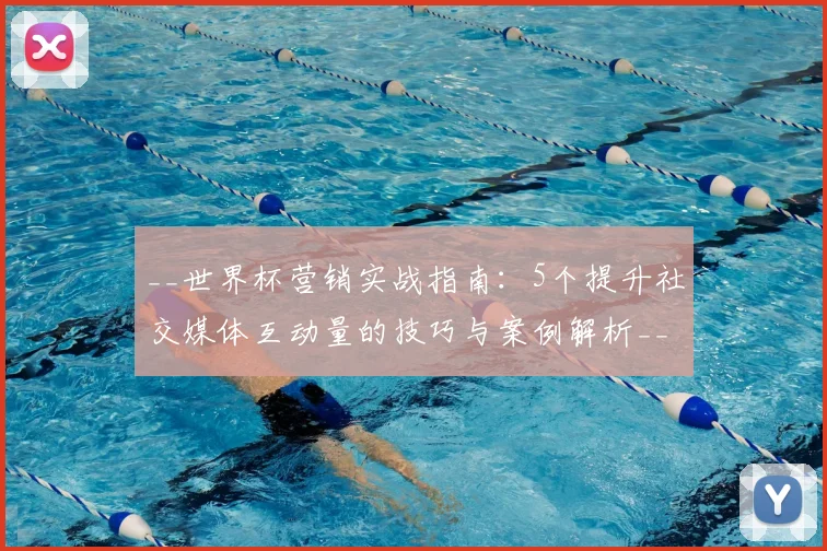 __世界杯营销实战指南:5个提升社交媒体互动量的技巧与案例解析__