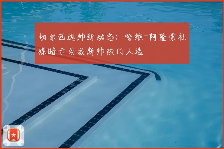 切尔西选帅新动态：哈维-阿隆索社媒暗示或成新帅热门人选