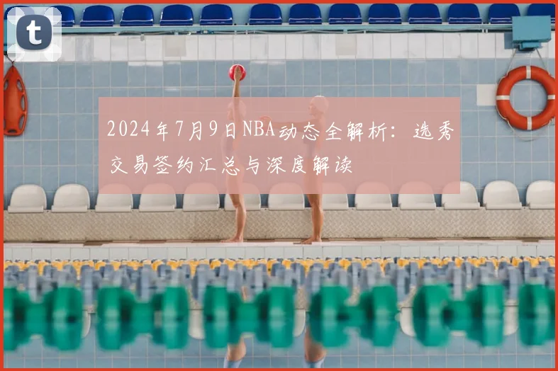 2024年7月9日NBA动态全解析：选秀交易签约汇总与深度解读