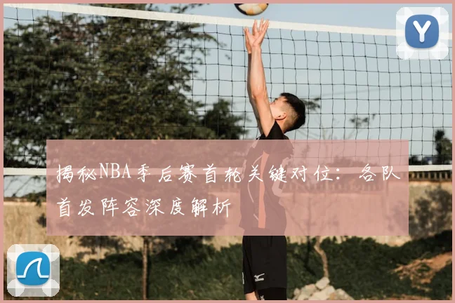 揭秘NBA季后赛首轮关键对位：各队首发阵容深度解析