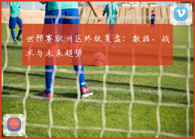 世预赛欧洲区终极复盘：数据、战术与未来趋势
