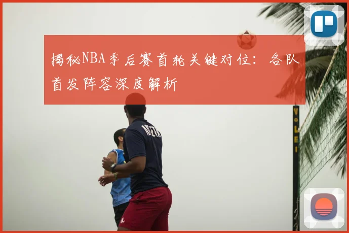 揭秘NBA季后赛首轮关键对位:各队首发阵容深度解析