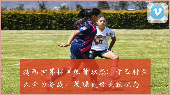 梅西世界杯训练营动态：于亚特兰大全力备战，展现良好竞技状态